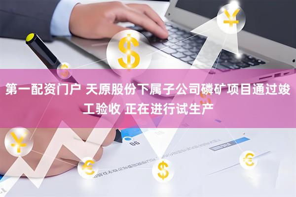 第一配资门户 天原股份下属子公司磷矿项目通过竣工验收 正在进行试生产