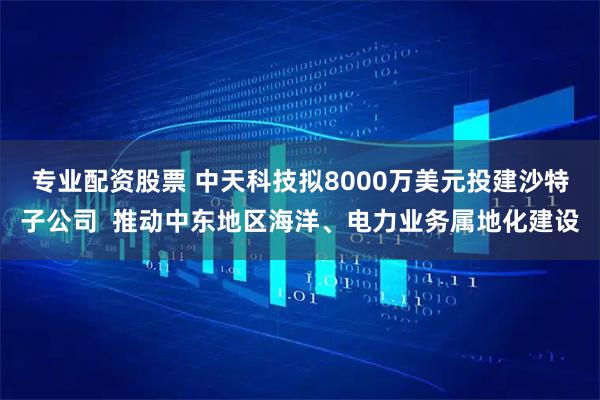 专业配资股票 中天科技拟8000万美元投建沙特子公司  推动中东地区海洋、电力业务属地化建设