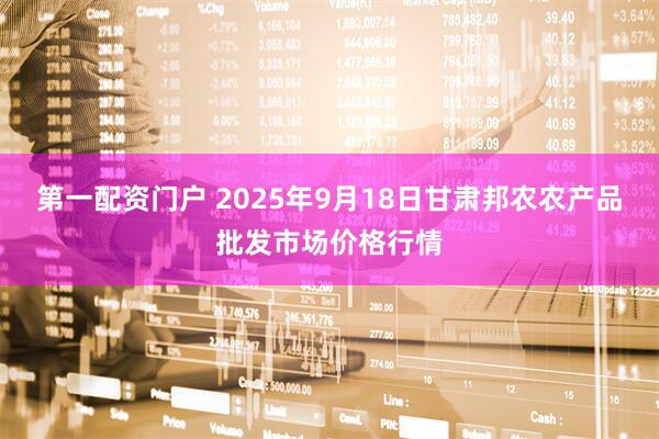 第一配资门户 2025年9月18日甘肃邦农农产品批发市场价格行情