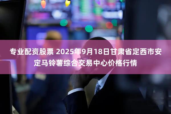 专业配资股票 2025年9月18日甘肃省定西市安定马铃薯综合交易中心价格行情
