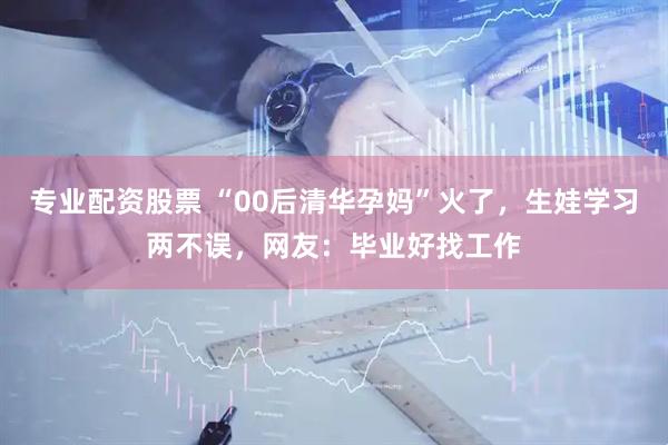 专业配资股票 “00后清华孕妈”火了，生娃学习两不误，网友：毕业好找工作