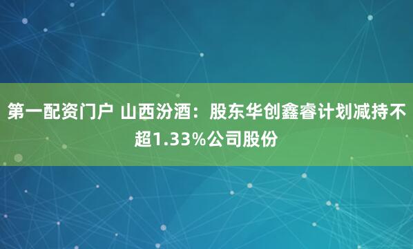第一配资门户 山西汾酒：股东华创鑫睿计划减持不超1.33%公司股份