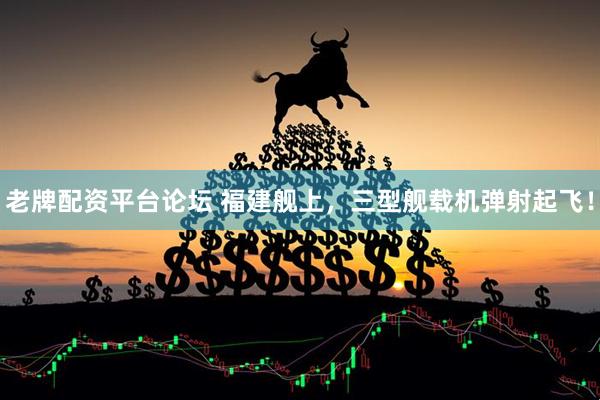 老牌配资平台论坛 福建舰上，三型舰载机弹射起飞！
