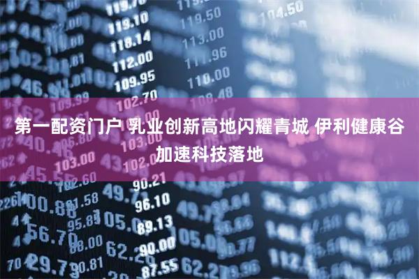 第一配资门户 乳业创新高地闪耀青城 伊利健康谷加速科技落地