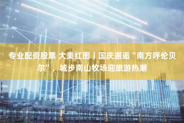 专业配资股票 大美红图｜国庆邂逅“南方呼伦贝尔”，城步南山牧场迎旅游热潮