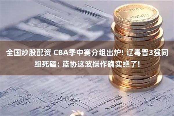 全国炒股配资 CBA季中赛分组出炉! 辽粤晋3强同组死磕: 篮协这波操作确实绝了!
