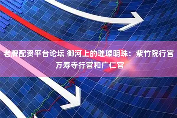 老牌配资平台论坛 御河上的璀璨明珠：紫竹院行宫 万寿寺行宫和广仁宫