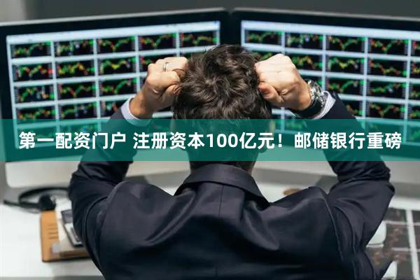 第一配资门户 注册资本100亿元！邮储银行重磅
