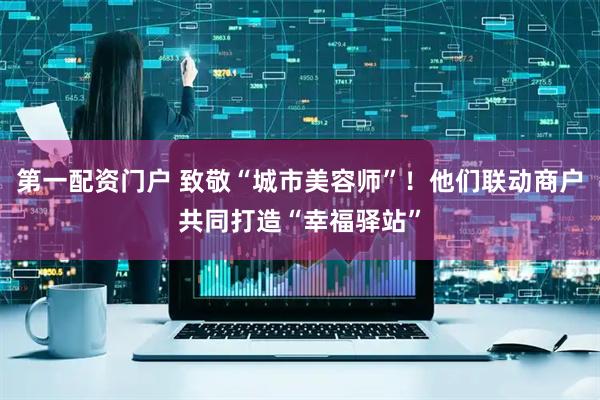 第一配资门户 致敬“城市美容师”！他们联动商户共同打造“幸福驿站”