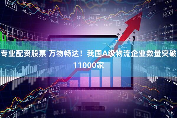 专业配资股票 万物畅达！我国A级物流企业数量突破11000家