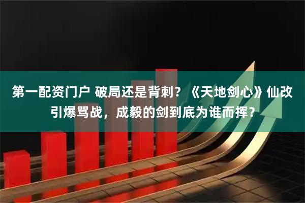 第一配资门户 破局还是背刺？《天地剑心》仙改引爆骂战，成毅的剑到底为谁而挥？