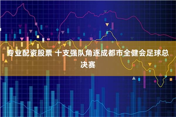 专业配资股票 十支强队角逐成都市全健会足球总决赛