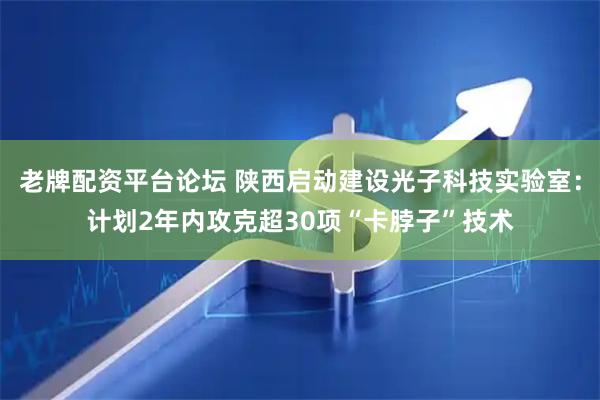 老牌配资平台论坛 陕西启动建设光子科技实验室：计划2年内攻克超30项“卡脖子”技术