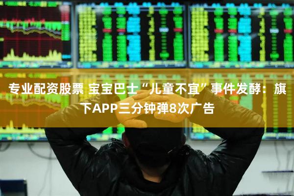 专业配资股票 宝宝巴士“儿童不宜”事件发酵：旗下APP三分钟弹8次广告