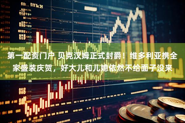 第一配资门户 贝克汉姆正式封爵！维多利亚携全家盛装庆贺，好大儿和儿媳依然不给面子没来