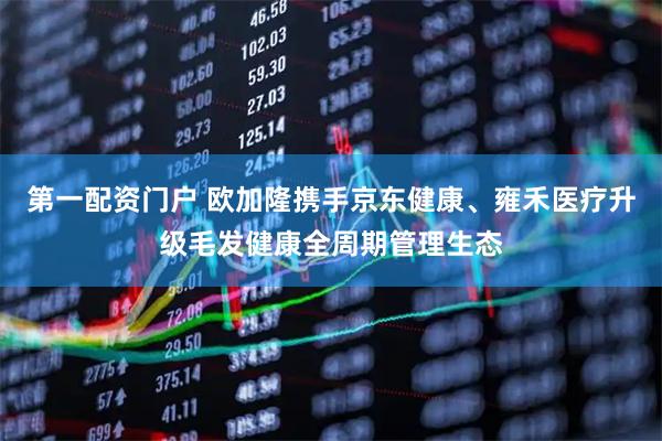 第一配资门户 欧加隆携手京东健康、雍禾医疗升级毛发健康全周期管理生态