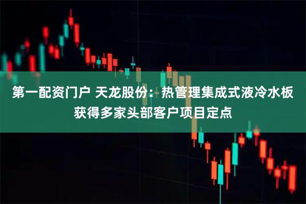 第一配资门户 天龙股份：热管理集成式液冷水板获得多家头部客户项目定点