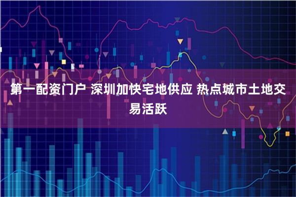 第一配资门户 深圳加快宅地供应 热点城市土地交易活跃