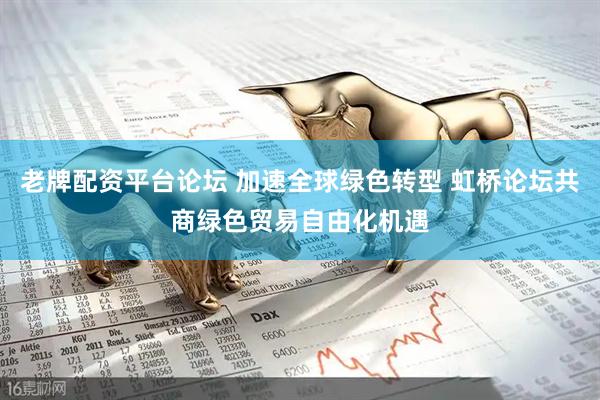 老牌配资平台论坛 加速全球绿色转型 虹桥论坛共商绿色贸易自由化机遇