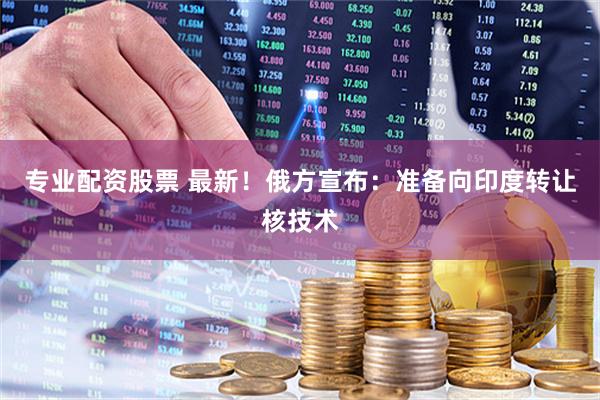 专业配资股票 最新！俄方宣布：准备向印度转让核技术