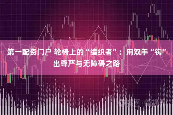 第一配资门户 轮椅上的“编织者”：用双手“钩”出尊严与无障碍之路