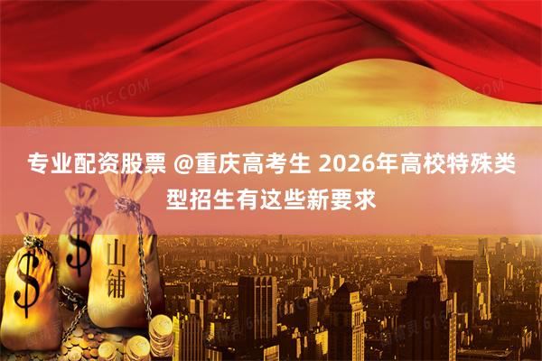 专业配资股票 @重庆高考生 2026年高校特殊类型招生有这些新要求