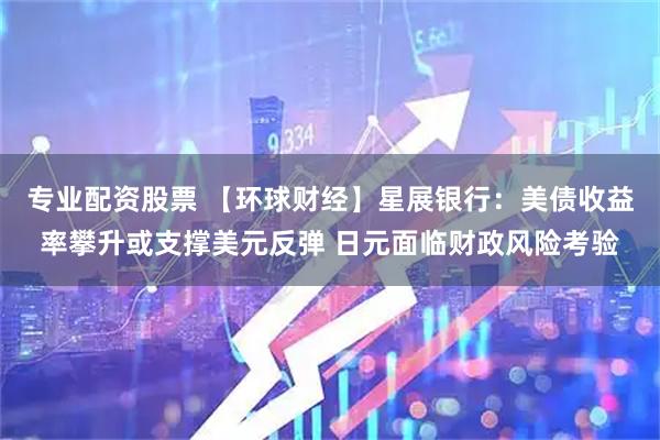 专业配资股票 【环球财经】星展银行：美债收益率攀升或支撑美元反弹 日元面临财政风险考验