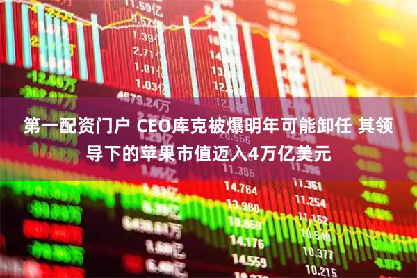 第一配资门户 CEO库克被爆明年可能卸任 其领导下的苹果市值迈入4万亿美元