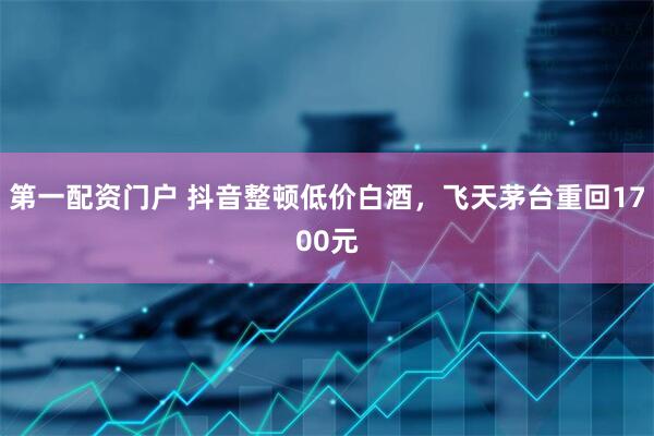 第一配资门户 抖音整顿低价白酒，飞天茅台重回1700元