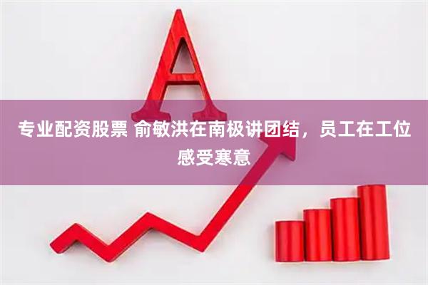 专业配资股票 俞敏洪在南极讲团结，员工在工位感受寒意