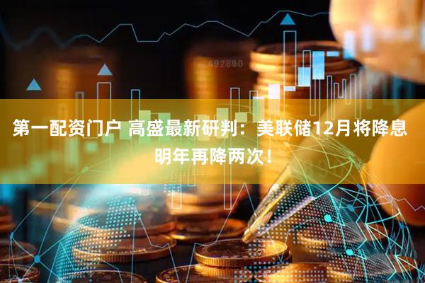 第一配资门户 高盛最新研判：美联储12月将降息 明年再降两次！