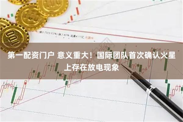 第一配资门户 意义重大！国际团队首次确认火星上存在放电现象