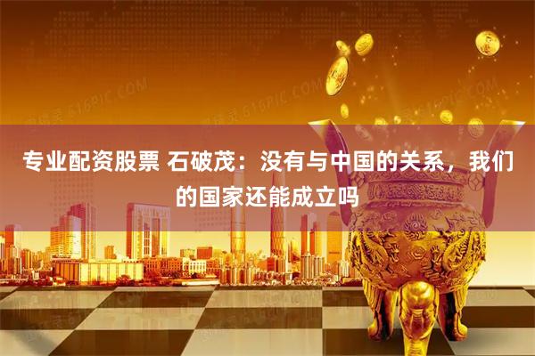 专业配资股票 石破茂：没有与中国的关系，我们的国家还能成立吗