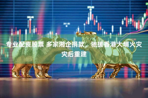 专业配资股票 多家湘企捐款，驰援香港大埔火灾灾后重建