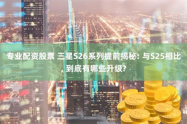 专业配资股票 三星S26系列提前揭秘: 与S25相比, 到底有哪些升级?