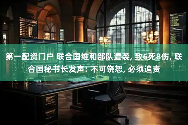 第一配资门户 联合国维和部队遭袭, 致6死8伤, 联合国秘书长发声: 不可饶恕, 必须追责
