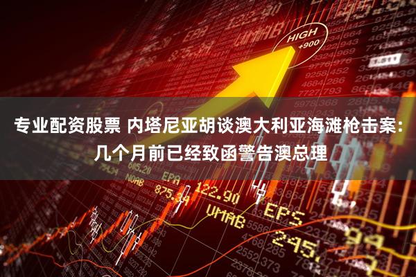 专业配资股票 内塔尼亚胡谈澳大利亚海滩枪击案: 几个月前已经致函警告澳总理