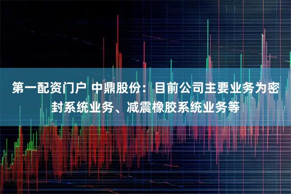 第一配资门户 中鼎股份：目前公司主要业务为密封系统业务、减震橡胶系统业务等
