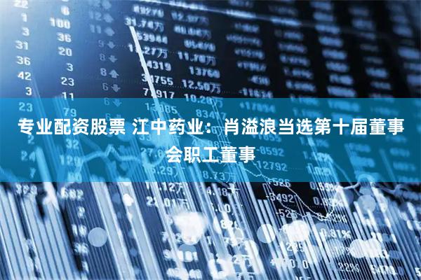 专业配资股票 江中药业：肖溢浪当选第十届董事会职工董事