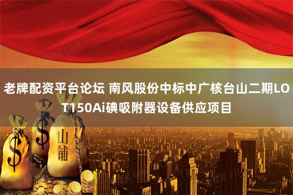 老牌配资平台论坛 南风股份中标中广核台山二期LOT150Ai碘吸附器设备供应项目