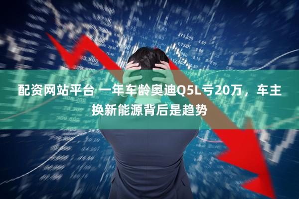 配资网站平台 一年车龄奥迪Q5L亏20万，车主换新能源背后是趋势