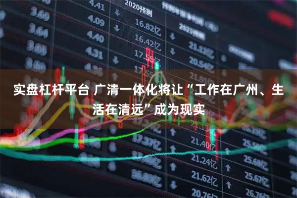 实盘杠杆平台 广清一体化将让“工作在广州、生活在清远”成为现实