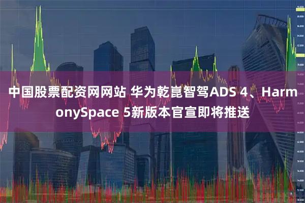 中国股票配资网网站 华为乾崑智驾ADS 4、HarmonySpace 5新版本官宣即将推送