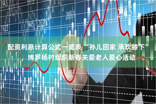 配资利息计算公式一览表 “孙儿回家 承欢膝下”，博罗杨村组织新春关爱老人爱心活动