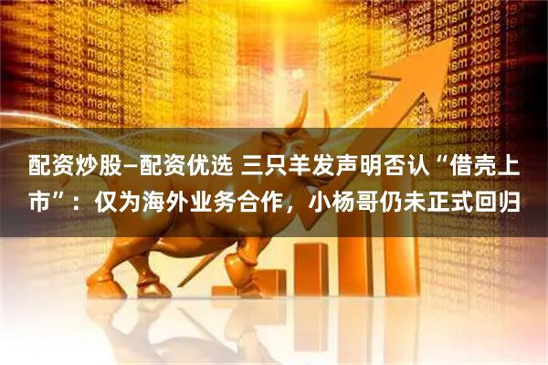 配资炒股—配资优选 三只羊发声明否认“借壳上市”：仅为海外业务合作，小杨哥仍未正式回归