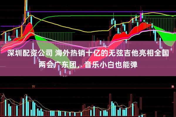 深圳配资公司 海外热销十亿的无弦吉他亮相全国两会广东团，音乐小白也能弹