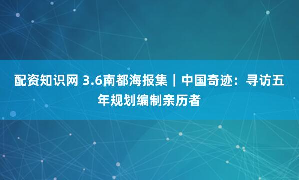 配资知识网 3.6南都海报集｜中国奇迹：寻访五年规划编制亲历者