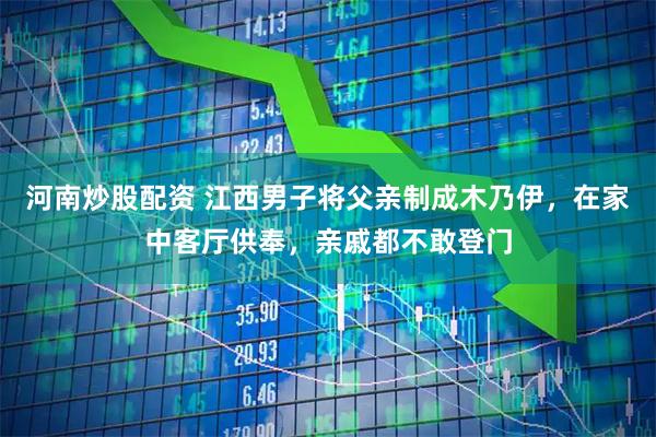 河南炒股配资 江西男子将父亲制成木乃伊，在家中客厅供奉，亲戚都不敢登门