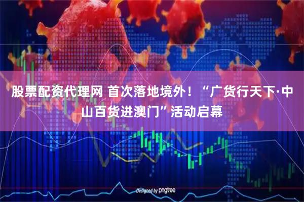 股票配资代理网 首次落地境外！“广货行天下·中山百货进澳门”活动启幕