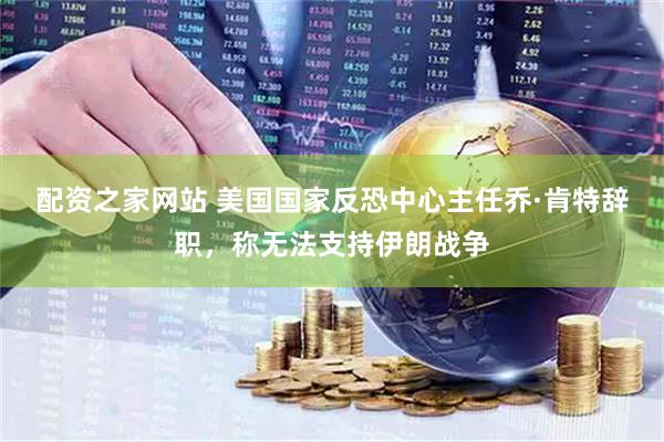 配资之家网站 美国国家反恐中心主任乔·肯特辞职，称无法支持伊朗战争